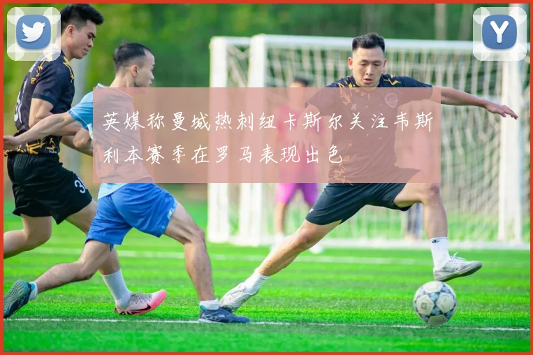 英媒称曼城热刺纽卡斯尔关注韦斯利本赛季在罗马表现出色
