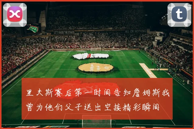 里夫斯赛后第一时间告知詹姆斯我曾为他们父子送出空接精彩瞬间
