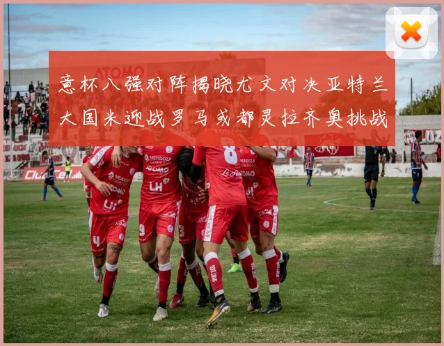意杯八强对阵揭晓尤文对决亚特兰大国米迎战罗马或都灵拉齐奥挑战博人