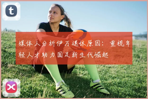 媒体人分析伊万退休原因：重视年轻人才助力国足新生代崛起
