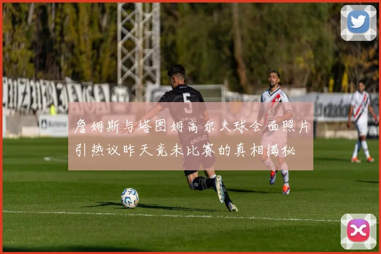 詹姆斯与塔图姆高尔夫球会面照片引热议昨天竟未比赛的真相揭秘