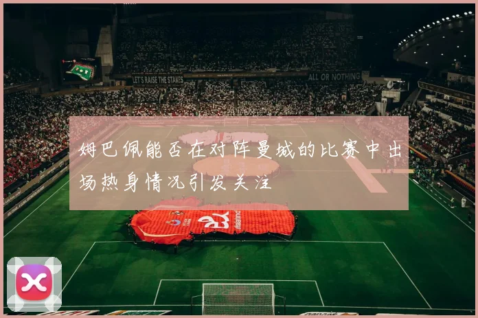 姆巴佩能否在对阵曼城的比赛中出场热身情况引发关注