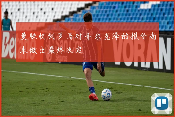 曼联收到罗马对齐尔克泽的报价尚未做出最终决定