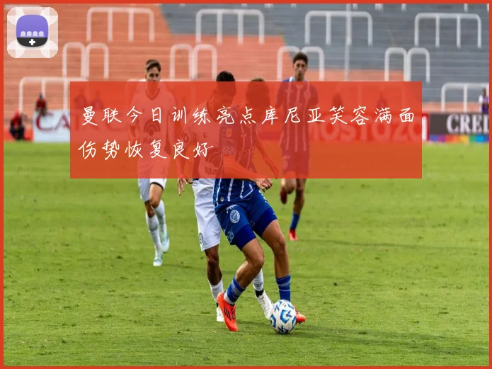 曼联今日训练亮点库尼亚笑容满面伤势恢复良好