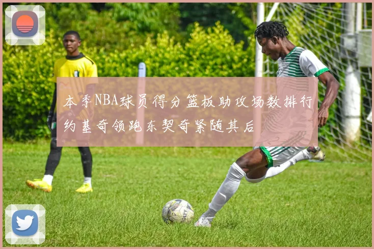 本季NBA球员得分篮板助攻场数排行约基奇领跑东契奇紧随其后