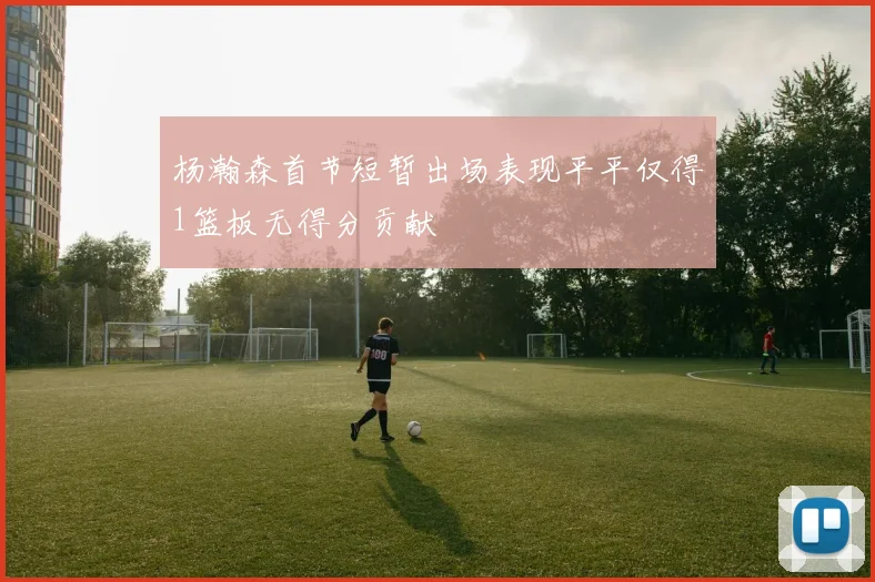 杨瀚森首节短暂出场表现平平仅得1篮板无得分贡献