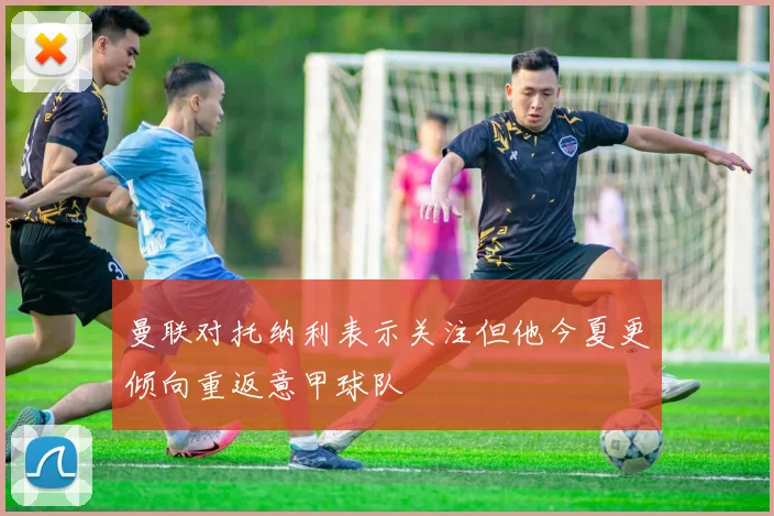 曼联对托纳利表示关注但他今夏更倾向重返意甲球队
