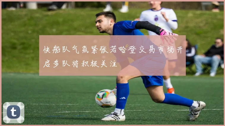 快船队气氛紧张若哈登交易市场开启多队将积极关注