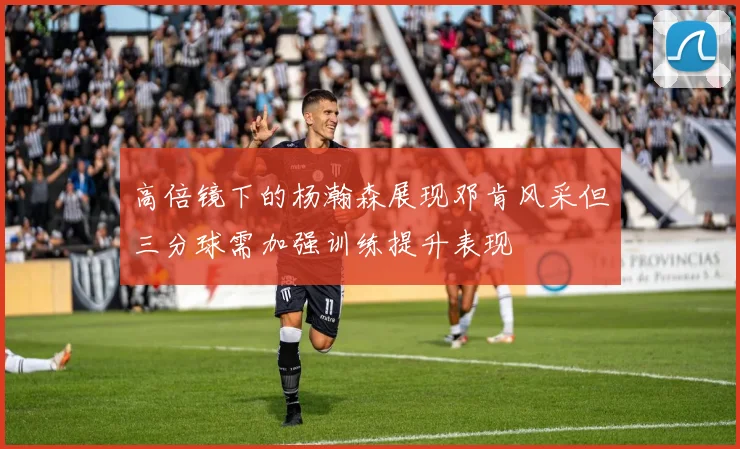 高倍镜下的杨瀚森展现邓肯风采但三分球需加强训练提升表现
