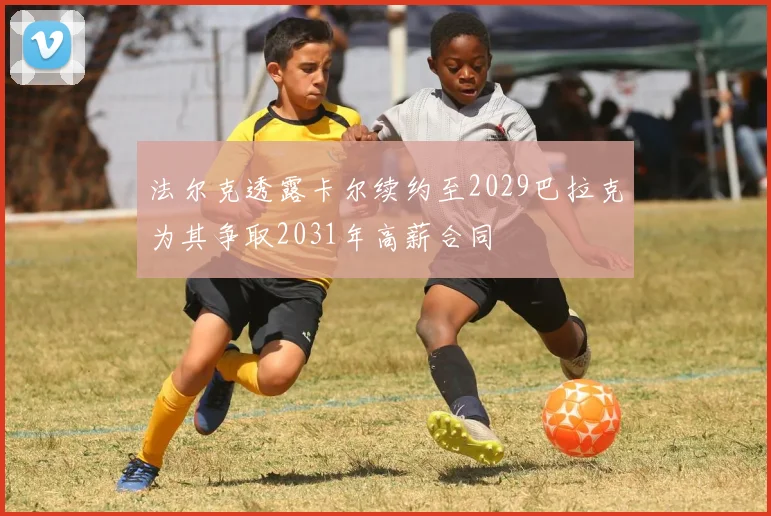 法尔克透露卡尔续约至2029巴拉克为其争取2031年高薪合同