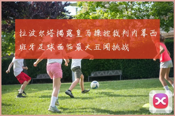 拉波尔塔揭露皇马操控裁判内幕西班牙足球面临最大丑闻挑战