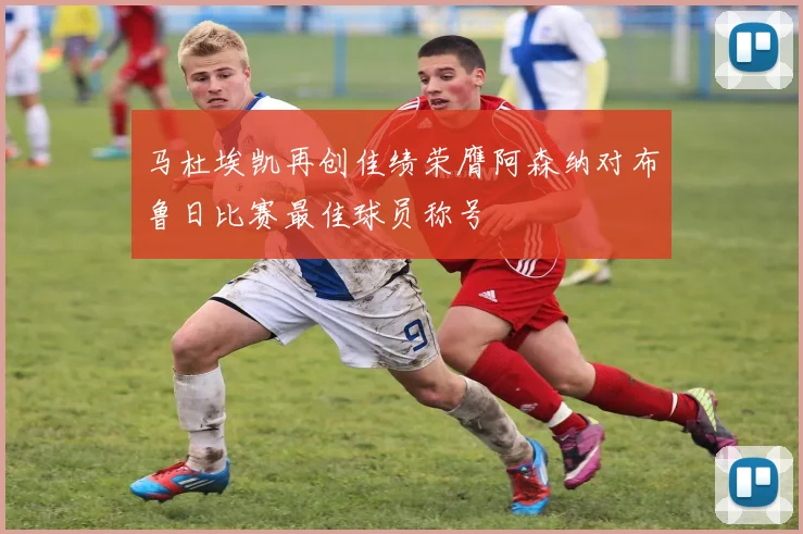 马杜埃凯再创佳绩荣膺阿森纳对布鲁日比赛最佳球员称号