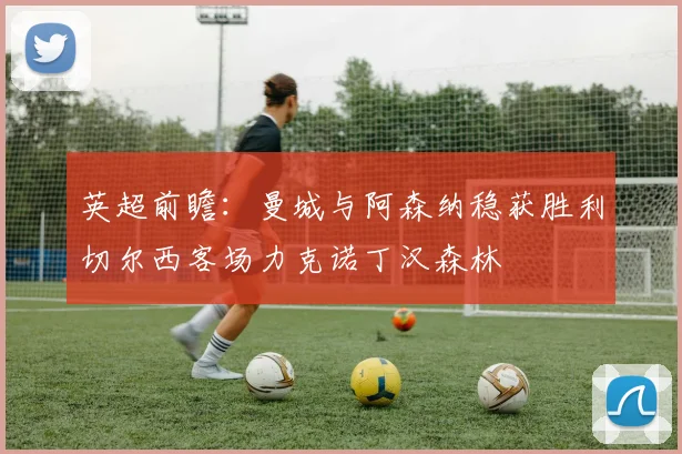 英超前瞻：曼城与阿森纳稳获胜利切尔西客场力克诺丁汉森林