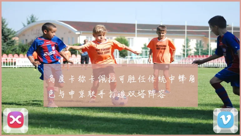 乌度卡称卡佩拉可胜任传统中锋角色与申京联手打造双塔阵容