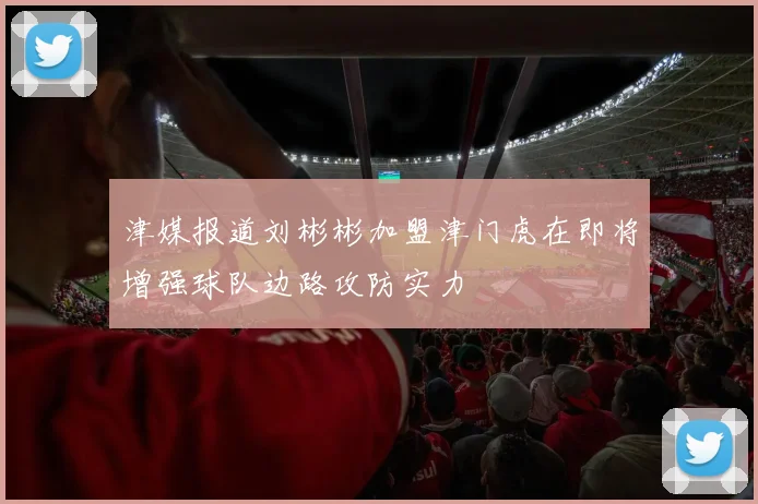 津媒报道刘彬彬加盟津门虎在即将增强球队边路攻防实力