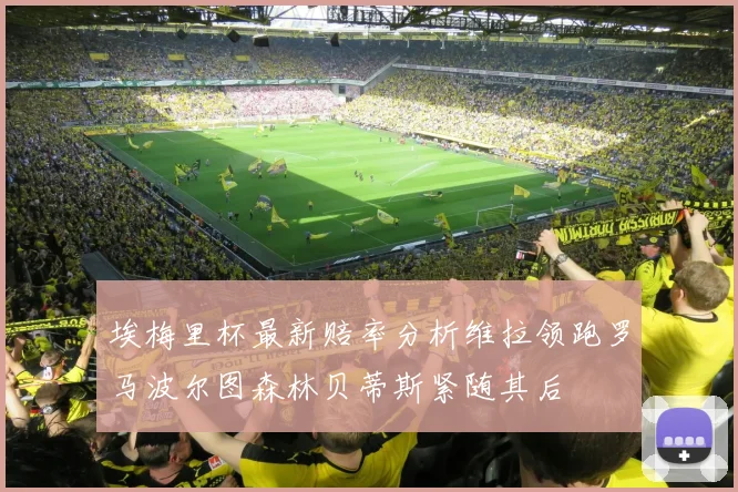 埃梅里杯最新赔率分析维拉领跑罗马波尔图森林贝蒂斯紧随其后
