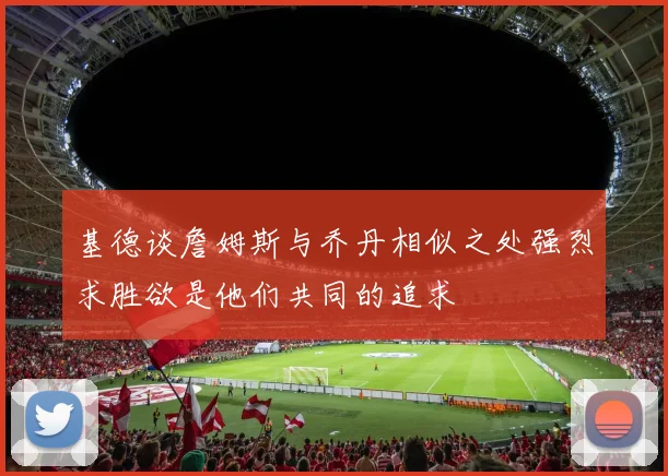 基德谈詹姆斯与乔丹相似之处强烈求胜欲是他们共同的追求