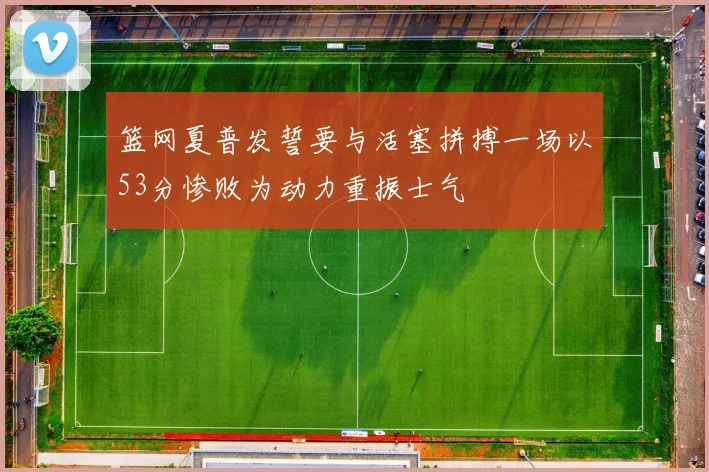 篮网夏普发誓要与活塞拼搏一场以53分惨败为动力重振士气