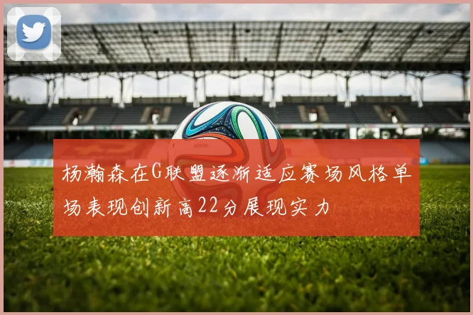 杨瀚森在G联盟逐渐适应赛场风格单场表现创新高22分展现实力