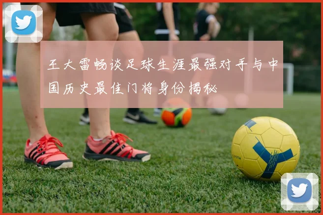 王大雷畅谈足球生涯最强对手与中国历史最佳门将身份揭秘