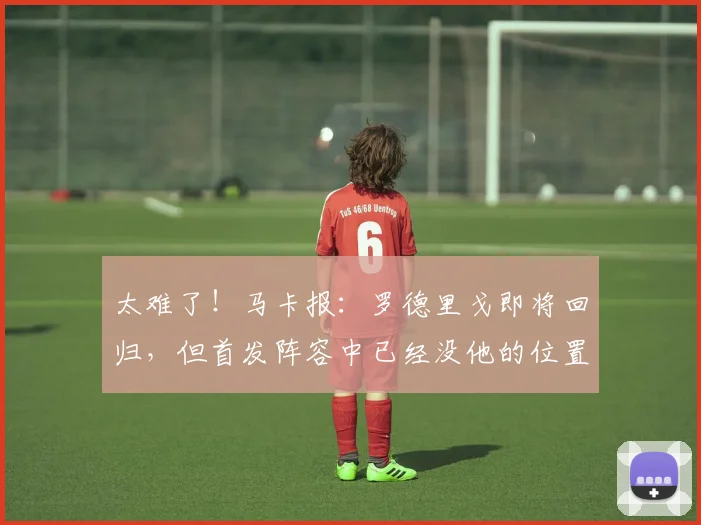 太难了！马卡报：罗德里戈即将回归，但首发阵容中已经没他的位置