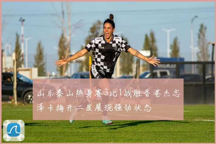 山东泰山热身赛3比1战胜香港杰志泽卡梅开二度展现强劲状态