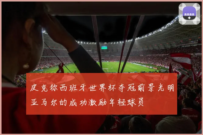 皮克称西班牙世界杯夺冠前景光明亚马尔的成功激励年轻球员