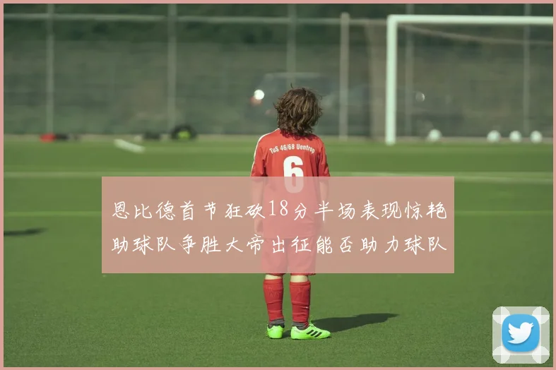 恩比德首节狂砍18分半场表现惊艳助球队争胜大帝出征能否助力球队逆袭