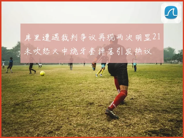 库里遭遇裁判争议再现两次明显21未吹怒火中烧牙套掉落引发热议