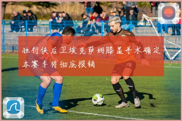 独行侠后卫埃克萨姆膝盖手术确定本赛季将彻底报销