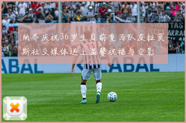 纳乔庆祝36岁生日前皇马队友拉莫斯社交媒体送上温馨祝福与合影