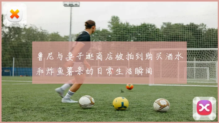 鲁尼与妻子逛商店被拍到购买酒水和炸鱼薯条的日常生活瞬间