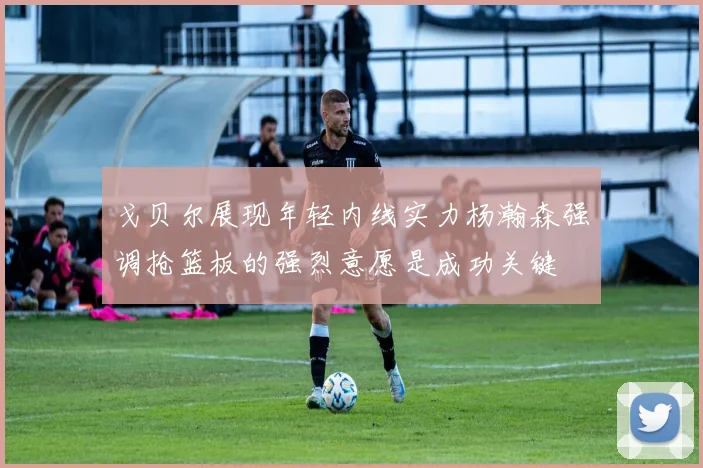 戈贝尔展现年轻内线实力杨瀚森强调抢篮板的强烈意愿是成功关键
