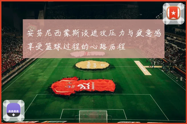 安芬尼西蒙斯谈进攻压力与疲惫感享受篮球过程的心路历程