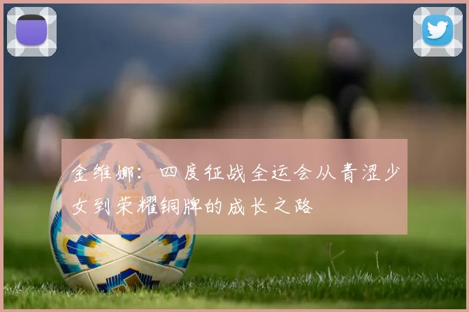 金维娜：四度征战全运会从青涩少女到荣耀铜牌的成长之路