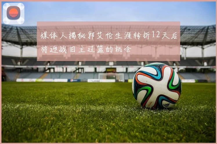媒体人揭秘郭艾伦生涯转折12天后将迎战旧主辽篮的机会