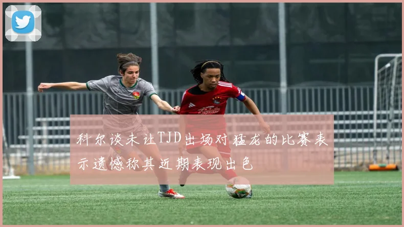 科尔谈未让TJD出场对猛龙的比赛表示遗憾称其近期表现出色