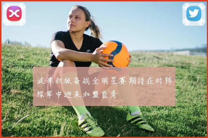 波津积极备战全明星赛期待在对阵绿军中迎来加盟首秀