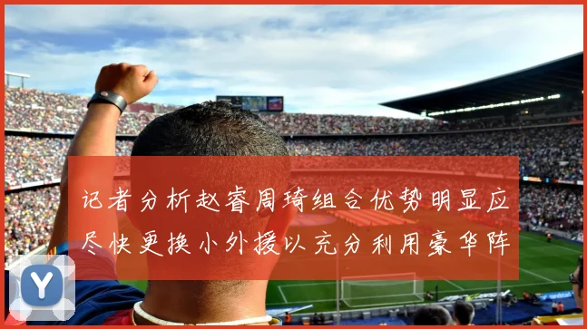记者分析赵睿周琦组合优势明显应尽快更换小外援以充分利用豪华阵容