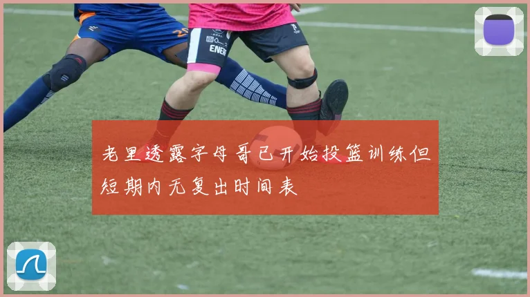 老里透露字母哥已开始投篮训练但短期内无复出时间表