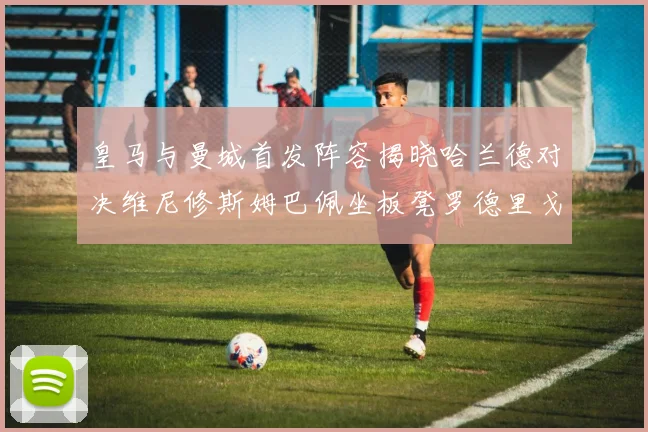 皇马与曼城首发阵容揭晓哈兰德对决维尼修斯姆巴佩坐板凳罗德里戈出战