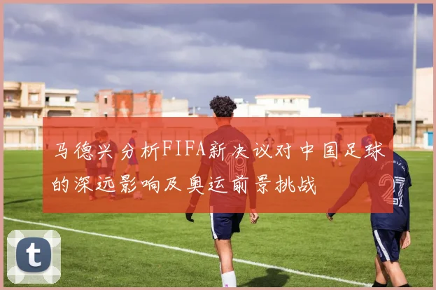 马德兴分析FIFA新决议对中国足球的深远影响及奥运前景挑战