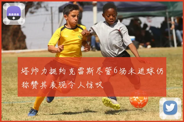 塔帅力挺约克雷斯尽管6场未进球仍称赞其表现令人惊叹