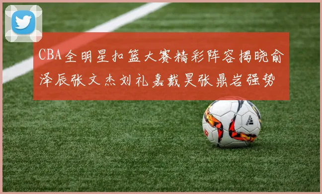 CBA全明星扣篮大赛精彩阵容揭晓俞泽辰张文杰刘礼嘉戴昊张鼎岩强势参赛